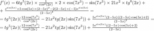 f'(x) = 6 {tg}^{5} (2x) \times \frac{1}{ { \cos }^{2} (2x)} \times 2 \times \cos(7 {x}^{3} ) - \sin(7 {x}^{3} ) \times 21 {x}^{2} \times {tg}^{6} (2x) + \\ + \frac{ {e}^{ \sin(5x) } \times 5\cos(5x) \times {(2 - 5x)}^{2} - 2(2 - 5x) \times ( - 5) {e}^{ \sin(5x) } }{ {(2 - 5x)}^{4} } = \\ = {tg}^{5} (2x)( \frac{12 \cos(7 {x}^{3} ) }{ { \cos}^{2} (2x) } - 21 {x}^{2} tg(2x) \sin(7 {x}^{3} ) ) + \frac{ 5{e}^{ \sin(5x) } (2 - 5x)((2 - 5x) \cos(5x) + 2) }{ {(2 - 5x)}^{2} } = \\ = {tg}^{5} (2x)( \frac{12 \cos(7 {x}^{3} ) }{ { \cos}^{2} (2x) } - 21 {x}^{2} tg(2x) \sin(7 {x}^{3} ) ) + \frac{ 5{e}^{ \sin(5x) } ((2 - 5x) \cos(5x) + 2) }{ {(2 - 5x)} }