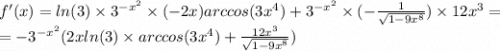 f'(x) = ln(3) \times {3}^{ - {x}^{2} } \times ( - 2x)arccos(3 {x}^{4} ) + {3}^{ - {x}^{2} } \times ( - \frac{1}{ \sqrt{1 - 9 {x}^{8} } } ) \times 12 {x}^{3} = \\ = - {3}^{ - {x}^{2} } (2x ln(3) \times arccos(3 {x}^{4} ) + \frac{12 {x}^{3} }{ \sqrt{1 - 9 {x}^{8} } } )