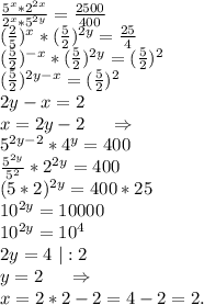 \frac{5^x*2^{2x}}{2^x*5^{2y}}=\frac{2500}{400} } \\(\frac{2}{5})^x*(\frac{5}{2})^{2y}=\frac{25}{4} \\ (\frac{5}{2})^{-x}*(\frac{5}{2})^{2y}=(\frac{5}{2})^2\\ (\frac{5}{2})^{2y-x}=(\frac{5}{2})^2\\2y-x=2\\x=2y-2\ \ \ \ \Rightarrow\\5^{2y-2}*4^y =400 \\\frac{5^{2y}}{5^2}*2^{2y}=400\\(5*2)^{2y}=400*25\\10^{2y}=10000\\10^{2y}=10^4\\2y=4\ |:2\\y=2\ \ \ \ \Rightarrow\\x=2*2-2=4-2=2.