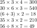 25 \times 3 \times 4 = 300 \\ 30 \times 6 \times 3 = 540 \\ (6 + 3) \times 2 = 18 \\ 35 \times 3 \times 2 = 210 \\ 56 \div 8 \times 7 = 49 \\