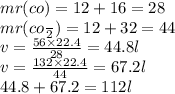 mr(co) = 12 + 16 = 28 \\ mr(c o \frac{}{2} ) = 12 + 32 = 44 \\ v = \frac{56 \times 22.4}{28} = 44.8l \\ v = \frac{132 \times 22.4}{44} = 67.2l \\ 44.8 + 67.2 = 112l