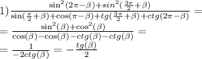 1) \frac{ { \sin }^{2}(2\pi - \beta) + {sin}^{2} ( \frac{3\pi}{2} + \beta ) }{ \sin( \frac{\pi}{2} + \beta ) + \cos(\pi - \beta ) + tg( \frac{3\pi}{2} + \beta ) + ctg(2\pi - \beta ) } = \\ = \frac{ { \sin}^{2} ( \beta ) + { \cos}^{2}( \beta ) }{ \cos( \beta ) - \cos( \beta ) - ctg (\beta ) - ctg( \beta )} = \\ = \frac{ 1}{ - 2ctg( \beta )} = - \frac{tg( \beta )}{2}