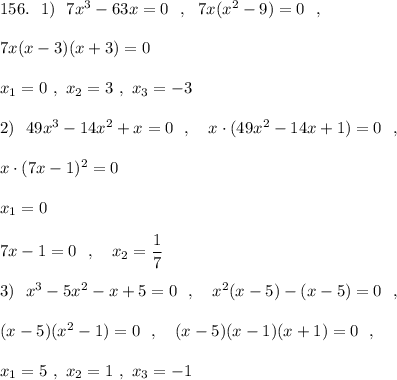 156.\ \ 1)\ \ 7x^3-63x=0\ \ ,\ \ 7x(x^2-9)=0\ \ ,\\\\7x(x-3)(x+3)=0\\\\x_1=0\ ,\ x_2=3\ ,\ x_3=-3\\\\2)\ \ 49x^3-14x^2+x=0\ \ ,\ \ \ x\cdot (49x^2-14x+1)=0\ \ ,\\\\x\cdot (7x-1)^2=0\\\\x_1=0\\\\7x-1=0\ \ ,\ \ \ x_2=\dfrac{1}{7}\\\\3)\ \ x^3-5x^2-x+5=0\ \ ,\ \ \ x^2(x-5)-(x-5)=0\ \ ,\\\\(x-5)(x^2-1)=0\ \ ,\ \ \ (x-5)(x-1)(x+1)=0\ \ ,\\\\x_1=5\ ,\ x_2=1\ ,\ x_3=-1