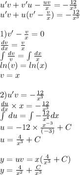 u'v + v'u - \frac{uv}{x} = - \frac{12}{ {x}^{3} } \\ u'v + u(v '- \frac{v}{x} ) = - \frac{12}{ {x}^{3} } \\ \\ 1)v '- \frac{v}{x} = 0 \\ \frac{dv}{dx} = \frac{v}{x} \\ \int\limits \frac{dv}{v} = \int\limits \frac{dx}{x} \\ ln(v) = ln(x) \\ v = x \\ \\ 2)u'v = - \frac{12}{ {x}^{3} } \\ \frac{du}{dx} \times x = - \frac{12}{ {x}^{3} } \\ \int\limits \: du = \int\limits- \frac{12}{ {x}^{4} } dx \\ u = - 12 \times \frac{ {x}^{ - 3} }{( - 3)} + C \\ u = \frac{4}{ {x}^{3} } + C \\ \\ y = uv = x( \frac{4}{ {x}^{3} } + C) \\ y = \frac{4}{ {x}^{2} } + \frac{C}{ {x}^{3} }