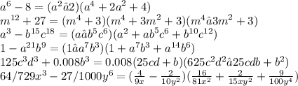 {a}^{6} - 8 = ( {a}^{2} −2)( {a}^{4} + {2a}^{2} +4) \\ {m}^{12} + 27 = ( {m}^{4} +3)( {m}^{4} + {3m}^{2} +3)( {m}^{4} − {3m}^{2} +3) \\ {a}^{3} - {b}^{15} {c}^{18} = (a− {b}^{5} {c}^{6} )( {a}^{2} + {ab}^{5} {c}^{6} + {b}^{10} {c}^{12} ) \\ 1 - {a}^{21} {b}^{9} = (1− {a}^{7} {b}^{3} )(1+ {a}^{7} {b}^{3} + {a}^{14} {b}^{6} ) \\ 125c^3d^3+0.008b^3 = 0.008(25cd+b)(625 {c}^{2} {d}^{2} −25cdb+ {b}^{2} ) \\ 64/729x^3-27/1000y^6 = ( \frac{4}{9x} - \frac{2}{10 {y}^{2} } )( \frac{16}{81 {x}^{2} } + \frac{2}{15 {xy}^{2} } + \frac{9}{100 {y}^{4} } )