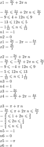 x1 = \frac{2\pi}{3} + 2\pi \: n \\ \\ - \frac{3\pi}{2} \leqslant \frac{2\pi}{3} + 2\pi \: n \leqslant \frac{3\pi}{2} \\ - 9 \leqslant 4 + 12n \leqslant 9 \\ - 13 \leqslant 12n \leqslant 5 \\ - 1 \frac{1}{12} \leqslant n \leqslant \frac{5}{12} \\ n1 = - 1 \\ n2 = 0 \\ x1 = \frac{2\pi}{3} - 2\pi = - \frac{4\pi}{3} \\ x2 = \frac{2\pi}{3} \\ \\ x2 = - \frac{2\pi}{3} + 2\pi \: n \\ - \frac{3\pi}{2} \leqslant - \frac{2\pi}{3} + 2\pi \: n \leqslant \frac{3\pi}{2} \\ - 9 \leqslant - 4 + 12n \leqslant 9 \\ - 5 \leqslant 12n \leqslant 13 \\ - \frac{5}{12} \leqslant n \leqslant 1 \frac{1}{12} \\ n3 = 0 \\ n4 = 1 \\ x3 = - \frac{2\pi}{3} \\ x4 = - \frac{2\pi}{3} + 2\pi = \frac{4\pi}{3} \\ \\ x3 = \pi + \pi \: n \\ - \frac{3\pi}{2} \leqslant \pi+ 2 \pi \: n\leqslant \frac{3\pi}{2} \\ - \frac{3}{2} \leqslant 1 + 2n \leqslant \frac{3}{2} \\ - \frac{5}{2} \leqslant 2n \leqslant \frac{1}{2} \\ - \frac{5}{4} \leqslant n \leqslant \frac{1}{4} \\ n5 = - 1 \\ n6 = 0 \\ x5 = - \pi \\ x6 = \pi