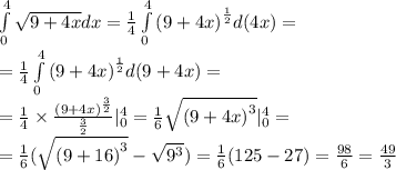 \int\limits^{4} _ {0} \sqrt{9 + 4x}dx = \frac{1}{4} \int\limits^{4} _ {0} {(9 + 4x)}^{ \frac{1}{2} }d(4x) = \\ = \frac{1}{4} \int\limits^{4} _ {0} {(9 + 4x)}^{ \frac{1}{2} } d(9 + 4x) = \\ = \frac{1}{4} \times \frac{ {(9 + 4x)}^{ \frac{3}{2} } }{ \frac{3}{2} } | ^{4} _ {0} = \frac{1}{6} \sqrt{ {(9 + 4x)}^{3} } | ^{4} _ {0} = \\ = \frac{1}{6} ( \sqrt{{(9 + 16)}^{3}} - \sqrt{9^{3}} ) = \frac{1}{6} (125 - 27) = \frac{98}{6} = \frac{49}{3}