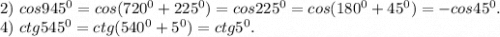 2)\ cos945^0=cos(720^0+225^0)=cos225^0=cos(180^0+45^0)=-cos45^0.\\4)\ ctg545^0=ctg(540^0+5^0)=ctg5^0.