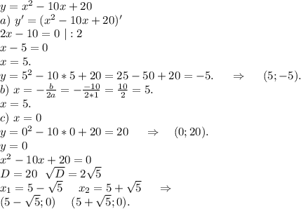 y=x^2-10x+20\\a)\ y'=(x^2-10x+20)'\\2x-10=0\ |:2\\x-5=0\\x=5.\\y=5^2-10*5+20=25-50+20=-5.\ \ \ \ \Rightarrow\ \ \ \ (5;-5).\\b)\ x=-\frac{b}{2a}=-\frac{-10}{2*1}=\frac{10}{2}=5.\\x=5.\\c)\ x=0\\y=0^2-10*0+20=20\ \ \ \ \Rightarrow\ \ \ (0;20).\\y=0\\x^2-10x+20=0\\D=20\ \ \sqrt{D}=2\sqrt{5}\\x_1=5-\sqrt{5}\ \ \ \ x_2=5+\sqrt{5}\ \ \ \ \Rightarrow\\(5-\sqrt{5};0)\ \ \ \ (5+ \sqrt{5};0).