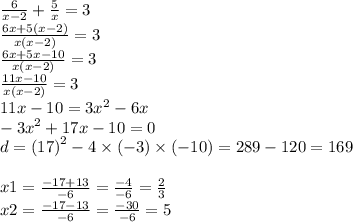 \frac{6}{x - 2} + \frac{5}{x} = 3 \\ \frac{6x + 5(x - 2)}{x(x - 2)} = 3 \\ \frac{6x + 5x - 10}{x(x - 2)} = 3 \\ \frac{11x - 10}{x(x - 2)} = 3 \\ 11x - 10 = 3 {x}^{2} - 6x \\ - 3 {x}^{2} + 17x - 10 = 0 \\ d = (17 {)}^{2} - 4 \times ( - 3) \times ( - 10) = 289 - 120 = 169 \\ \\ x1 = \frac{ - 17 + 13}{ - 6} = \frac{ - 4}{ - 6} = \frac{2}{3} \\ x2 = \frac{ - 17 - 13}{ - 6} = \frac{ - 30}{ - 6} = 5