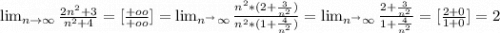 \lim_{n \to \infty} \frac{2n^2+3}{n^2+4} =[\frac{+oo}{+oo} ]= \lim_{n^ \to \infty} \frac{n^2*(2+\frac{3}{n^2} )}{n^2*(1+\frac{4}{n^2} )} =\lim_{n^ \to \infty} \frac{2+\frac{3}{n^2}}{1+\frac{4}{n^2}} =[\frac{2+0}{1+0}]=2