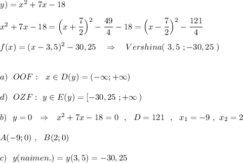 y)=x^2+7x-18\\\\x^2+7x-18=\Big(x+\dfrac{7}{2}\Big)^2-\dfrac{49}{4}-18=\Big(x-\dfrac{7}{2}\Big)^2-\dfrac{121}{4}\\\\f(x)=(x-3,5)^2-30,25\ \ \ \Rightarrow \ \ \ Vershina(\ 3,5\ ;-30,25\ )\\\\\\a)\ \ OOF:\ \ x\in D(y)=(-\infty ;+\infty )\\\\d)\ \ OZF:\ y\in E(y)=[-30,25\ ;+\infty \, )\\\\b)\ \ y=0\ \ \Rightarrow \ \ x^2+7x-18=0\ \ ,\ \ D=121\ \ ,\ \ x_1=-9\ ,\ x_2=2\\\\A(-9;0)\ ,\ \ B(2;0)\\\\c)\ \ y(naimen.)=y(3,5)=-30,25