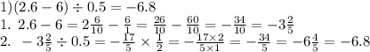 1)(2.6 - 6) \div 0.5 = - 6.8 \\ \: \: \: \: \: 1. \: \: 2.6 - 6 = 2 \frac{6}{10} - \frac{6}{1} = \frac{26}{10} - \frac{60}{10} = - \frac{34}{10} = - 3 \frac{2}{5} \\ \: \: \: \: \: 2. \: \: - 3 \frac{2}{5} \div 0.5 = - \frac{17}{5} \times \frac{1}{2} = - \frac{17 \times 2}{5 \times 1} = - \frac{34}{5} = - 6 \frac{4}{5} = - 6.8