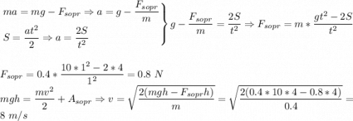 \left. \begin{aligned}&ma = mg - F_{sopr} \Rightarrow a = g - \dfrac{F_{sopr}}{m}\\&S = \dfrac{at^2}{2} \Rightarrow a = \dfrac{2S}{t^2}\end{aligned}\right\} g - \dfrac{F_{sopr}}{m} = \dfrac{2S}{t^2} \Rightarrow F_{sopr} = m*\dfrac{gt^2-2S}{t^2}\\\\\\F_{sopr} = 0.4*\dfrac{10*1^2 - 2*4}{1^2} = 0.8~N\\mgh = \dfrac{mv^2}{2} + A_{sopr} \Rightarrow v = \sqrt{\dfrac{2(mgh - F_{sopr}h)}{m}} = \sqrt{\dfrac{2(0.4*10*4 - 0.8*4)}{0.4}} = 8~m/s