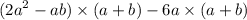 ( {2a}^{2} - ab) \times (a + b) - 6a \times (a + b)