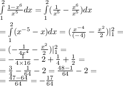 \int\limits^{ 2 } _ {1} \frac{1 - {x}^{6} }{ {x}^{5} } dx = \int\limits^{ 2 } _ {1}( \frac{1}{ {x}^{5} } - \frac{ {x}^{6} }{ {x}^{5} } )dx \\ = \int\limits^{ 2 } _ {1}( {x}^{ - 5} - x)dx = ( \frac{ {x}^{ - 4} }{( - 4)} - \frac{ {x}^{2} }{2} ) | ^{2} _ {1} = \\ = ( - \frac{1}{4 {x}^{4} } - \frac{ {x}^{2} }{2} )| ^{2} _ {1} = \\ = - \frac{1}{4 \times 16} - 2 + \frac{1}{4} + \frac{1}{2} = \\ = \frac{3}{4} - \frac{1}{64} - 2 = \frac{48 - 1}{64} - 2 = \\ = \frac{47 - 64}{64} = - \frac{17}{64}