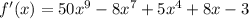 f'(x) = 50 {x}^{9} - 8 {x}^{7 } + 5 {x}^{4} + 8x - 3