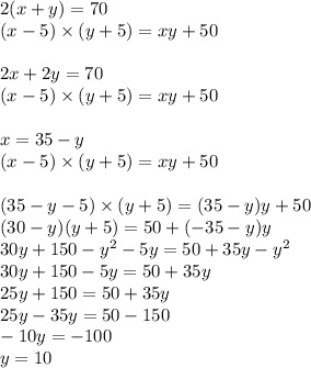 2(x + y) = 70 \\ (x - 5) \times (y + 5) = xy + 50 \\ \\ 2x + 2y = 70 \\ (x - 5) \times (y + 5) = xy + 50 \\ \\ x = 35 - y \\ (x - 5) \times (y + 5) = xy + 50 \\ \\ (35 - y - 5) \times (y + 5) = (35 - y)y + 50 \\ (30 - y)(y + 5) = 50 + ( - 35 - y)y \\ 30y + 150 - {y}^{2} - 5y = 50 + 35y - {y}^{2} \\ 30y + 150 - 5y = 50 + 35y \\ 25y + 150 = 50 + 35y \\ 25y - 35y = 50 - 150 \\ - 10y = - 100 \\ y = 10