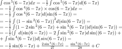 \int\limits \cos {}^{5} (6 - 7x) dx = - \frac{1}{7} \int\limits \cos {}^{5} (6 - 7x) d(6 - 7x)\\ = - \frac{1}{7} \int\limits \cos {}^{4} (6 - 7x) \times \cos(6 - 7x) dx = \\ = - \frac{1}{7} \int\limits\cos {}^{4} (6 - 7x) d( \sin(6 - 7x)) = \\ = - \frac{1}{7} \int\limits {(1 - \sin {}^{2} (6 - 7x) )}^{2} d( \sin(6 - 7x)) = \\ = - \frac{1}{7} \int\limits(1 - 2 \sin {}^{2} (6 - 7x) + \sin {}^{4} (6 - 7x) )d (\sin(6 - 7x) ) = \\ = - \frac{1}{7}( \int\limits \: d( \sin(6 - 7x)) - 2\int\limits \sin {}^{2} (6 - 7x) d\sin((6 - 7x)) + \\ + \int\limits \sin {}^{4} (6 - 7x)) d(sin(6 - 7x)) = \\ = - \frac{1}{7} \sin(6 - 7x) + \frac{2 \sin {}^{3} (6 - 7x) }{27} - \frac{ \sin {}^{5} (6 - 7x) }{28} + C