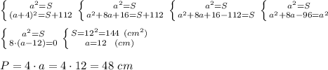 \left \{ {{a^2=S} \atop {(a+4)^2=S+112}} \right. \left \{ {{a^2=S} \atop {a^2+8a+16=S+112}} \right. \left \{ {{a^2=S} \atop {a^2+8a+16-112=S}} \right. \left \{ {{a^2=S} \atop {a^2+8a-96=a^2}} \right. \\ \\ \left \{ {{a^2=S} \atop {8\cdot(a-12)=0}} \right. \left \{ {{S=12^2=144 \ (cm^2)} \atop {a=12 \ \ (cm)}} \right. \\ \\ P= 4\cdot a =4\cdot 12= 48 \ cm