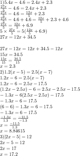 1)5.4x - 4.6 = 2.4x + 2.3 \\ \frac{27x}{5} - 4.6 = 2.4x + 2.3 \\ \frac{27x}{5} - 4.6 = \frac{12x}{5} + 2.3 \\ \frac{27x}{5} - 4.6 + 4.6 = \frac{12x}{5} + 2.3 + 4.6 \\ \frac{27x}{5} = \frac{12x}{5} + 6.9 \\ 5 \times \frac{27x}{5} = 5( \frac{12x}{5} + 6.9) \\ 27x = 12x + 34.5 \\ \\ 27x - 12x = 12x + 34.5 - 12x \\ 15x = 34.5 \\ \frac{15x}{15} = \frac{34.5}{15} \\ x = 2.3 \\ 2)1.2(x - 5) = 2.5(x - 7) \\ 1.2x - 6 = 2.5(x - 7) \\ 1.2x - 6 = 2.5x - 17.5 \\ (1.2x - 2.5x) - 6 =2.5x - 2.5x - 17.5 \\ - 1.3x - 6(2.5x - 2.5x) - 17.5 \\ - 1.3x - 6 = 17.5 \\ (6 - 6) - 1.3x = 6 - 17.5 \\ - 1.3x = 6 - 17.5 \\ \frac{ - 1.3x}{1.3} = \frac{ - 11.5}{ - 1.3} \\ x = \frac{ - 11.5}{1.3} \\ x = 8.84615 \\ 3) |2x - 5| = 12 \\ 2x - 5 = 12 \\ 2x = 17 \\ x = 17.2