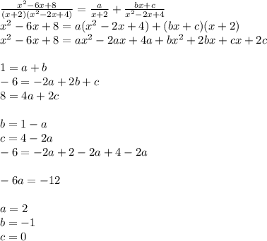 \frac{ {x}^{2} - 6x + 8}{(x + 2)( {x}^{2} - 2x + 4) } = \frac{a}{x + 2} + \frac{bx + c}{ {x}^{2} - 2x + 4 } \\ x {}^{2} - 6x + 8 = a( {x}^{2} - 2x + 4) + (bx + c)(x + 2) \\ {x}^{2} - 6x + 8 = a {x}^{2} - 2ax + 4a + b {x}^{2} + 2 bx + cx + 2c \\ \\ 1 = a + b \\ - 6 = - 2a + 2b + c \\ 8 = 4a + 2c \\ \\ b = 1 - a \\ c = 4 - 2a \\ - 6 = - 2a + 2 - 2a + 4 - 2a \\ \\ - 6a = - 12 \\ \\ a = 2 \\ b = - 1\\ c = 0