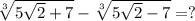 \sqrt[3]{5\sqrt{2} + 7} - \sqrt[3]{5\sqrt{2} - 7} = ?