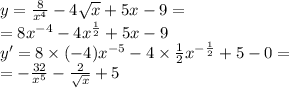 y = \frac{8}{ {x}^{4} } - 4 \sqrt{x} + 5x - 9 = \\ = 8 {x}^{ - 4} - 4 {x}^{ \frac{1}{2} } + 5x - 9 \\y' = 8 \times ( - 4) {x}^{ - 5} - 4 \times \frac{1}{2} {x}^{ - \frac{1}{2} } + 5 - 0 = \\ = - \frac{32}{ {x}^{5} } - \frac{2}{ \sqrt{x} } + 5