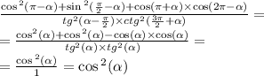 \frac{ \cos {}^{2} (\pi - \alpha ) + \sin {}^{2} ( \frac{\pi}{2} - \alpha ) + \cos(\pi + \alpha ) \times \cos(2\pi - \alpha ) }{tg {}^{2} ( \alpha - \frac{\pi}{2} ) \times {ctg}^{2} ( \frac{3\pi}{2} + \alpha )} = \\ = \frac{ { \cos }^{2} (\alpha ) + \cos {}^{2} ( \alpha ) - \cos( \alpha ) \times \cos( \alpha ) }{ {tg}^{2} ( \alpha ) \times {tg}^{2} ( \alpha )} = \\ = \frac{ \cos {}^{2} ( \alpha ) }{1} = \cos {}^{2} ( \alpha )