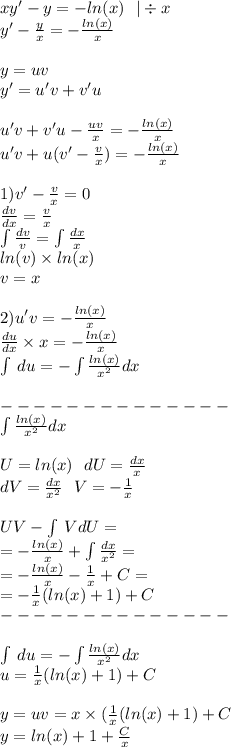 xy' - y = - ln(x) \: \: \: | \div x \\ y' - \frac{y}{x} = - \frac{ ln(x) }{x} \\ \\ y = uv \\ y' = u'v + v'u \\ \\ u'v + v'u - \frac{uv}{x} = - \frac{ ln(x) }{x} \\ u'v + u(v' - \frac{v}{x} ) = - \frac{ ln(x) }{x} \\ \\ 1)v' - \frac{v}{x} = 0 \\ \frac{dv}{dx} = \frac{v}{x} \\ \int\limits \frac{dv}{v} = \int\limits \frac{dx}{x} \\ ln(v) \times ln(x) \\ v = x \\ \\ 2) u'v = - \frac{ ln(x) }{x} \\ \frac{du}{dx} \times x = - \frac{ ln(x) }{x} \\ \int\limits \: du = - \int\limits\frac{ ln(x) }{ {x}^{2} } dx \\ \\ - - - - - - - - - - - - - - \\ \int\limits \frac{ ln(x) }{ {x}^{2} } dx \\ \\ U = ln(x) \: \: \: dU = \frac{dx}{x} \\ dV = \frac{dx}{ {x}^{2} } \: \: \: V = - \frac{1}{x} \\ \\ UV - \int\limits \: VdU = \\ = - \frac{ ln(x) }{x} + \int\limits \frac{dx}{ {x}^{2} } = \\ = - \frac{ ln(x) }{x} - \frac{1}{x} +C = \\ = - \frac{1}{x} (ln(x) + 1) + C \\ - - - - - - - - - - - - - - \\ \\ \int\limits \: du = - \int\limits \frac{ ln(x) }{ {x}^{2} } dx \\ u = \frac{1}{x} ( ln(x) + 1) + C \\ \\ y = uv = x \times ( \frac{1}{x} ( ln(x) + 1) + C\\ y = ln(x) + 1 + \frac{ C }{x}