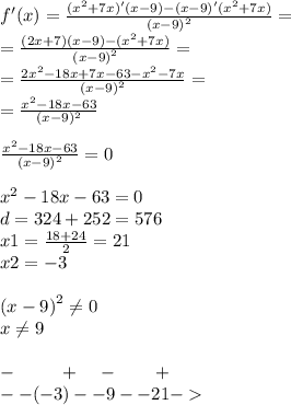 f'(x) = \frac{( {x}^{2} + 7x)'(x - 9) - (x - 9)'( {x}^{2} + 7x)}{ {(x - 9)}^{2} } = \\ = \frac{(2x + 7)(x - 9) - ( {x}^{2} + 7x)}{ {(x - 9)}^{2} } = \\ = \frac{2 {x}^{2} - 18x + 7x - 63 - {x}^{2} - 7x}{ {(x - 9)}^{2} } = \\ = \frac{ {x}^{2} - 18x - 63}{(x - 9) {}^{2} } \\ \\ \frac{ {x}^{2} - 18x - 63 }{ {(x - 9)}^{2} } = 0 \\ \\ {x}^{2} - 18x - 63 = 0 \\ d = 324 + 252 = 576 \\ x1 = \frac{18 + 24}{2} = 21 \\ x2 = - 3 \\ \\ {(x - 9)}^{2} \ne0 \\ x\ne9 \\ \\ - \: \: \: \: \: \: \: \: \: \: \: + \: \: \: \: \: - \: \: \: \: \: \: \: \: \: + \\ - -( - 3) - - 9- - 21 -