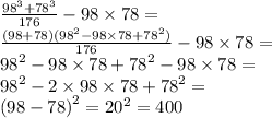 \frac{ {98}^{3} + {78}^{3} }{176} - 98 \times 78 = \\ \frac{(98 + 78)( {98}^{2} - 98 \times 78 + {78}^{2} )}{176} - 98 \times 78 = \\ {98}^{2} - 98 \times 78 + {78}^{2} - 98 \times 78 = \\ {98}^{2} - 2 \times 98 \times 78 + {78}^{2} = \\ {(98 - 78)}^{2} = {20}^{2} = 400