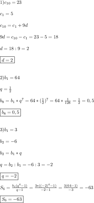 1)c_{10}=23\\\\c_{1}=5\\\\c_{10}=c_{1} +9d\\\\9d=c_{10}-c_{1}=23-5=18\\\\d=18:9=2\\\\\boxed{d=2}\\\\\\2)b_{1}=64\\\\q=\frac{1}{2}\\\\b_{8} =b_{1}*q^{7} =64*(\frac{1}{2})^{7} =64*\frac{1}{128}=\frac{1}{2}=0,5\\\\\boxed{b_{8}=0,5}\\\\\\3)b_{1}=3\\\\b_{2}=-6\\\\b_{2}=b_{1}*q\\\\q=b_{2} :b_{1}=-6:3=-2\\\\\boxed{q=-2}\\\\S_{6}=\frac{b_{1}(q^{6}-1)}{q-1}=\frac{3*((-2)^{6}-1) }{-2-1}=\frac{3(64-1)}{-3}=-63\\\\\boxed{S_{6}=-63}