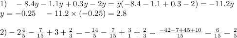 1) \: \: \: \: - 8.4y - 1.1y + 0.3y - 2y = y( - 8.4 - 1.1 + 0.3 - 2) = - 11.2y \\ y = - 0.25 \: \: \: \: \: - 11.2 \times ( - 0.25) = 2.8 \\ \\ 2) - 2 \frac{4}{5} - \frac{7}{15} + 3 + \frac{2}{3} = - \frac{14}{5 } - \frac{7}{15} + \frac{3}{1} + \frac{2}{3} = \frac{ - 42 - 7 + 45 + 10}{15} = \frac{6}{15} = \frac{2}{5}