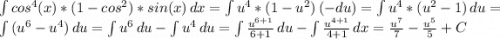 \int\limits {cos^{4}(x)*(1-cos^{2}) *sin(x) } \, dx=\int\limits {u^{4}*(1-u^{2}) } \, (-du) = \int\limits {u^{4}*(u^{2}-1 )} \, du =\int\limits {(u^{6}-u^{4} )} \, du = \int\limits {u^{6}} \, du - \int\limits {u^{4} } \, du = \int\limits {\frac{u^{6+1}}{6+1} } \, du - \int\limits {\frac{u^{4+1} }{4+1} } \, dx = \frac{u^{7} }{7}-\frac{u^{5} }{5} +C