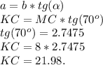 a = b*tg(\alpha)\\KC = MC*tg(70^o)\\tg(70^o) = 2.7475\\KC = 8*2.7475\\KC = 21.98.