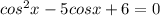 cos^2x - 5cosx + 6 = 0