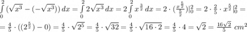 \int\limits^2_0 {(\sqrt{x^3}-(-\sqrt{x^3}))} \, dx =\int\limits^2_0 {2\sqrt{x^3}} \, dx =2\int\limits^2_0 {x^\frac{3}{2}} \, dx =2\cdot (\frac{x^{\frac{5}{2}}}{\frac{5}{2}})|^2_0=2\cdot \frac{2}{5}\cdot x^\frac{5}{2}|^2_0= \\ \\ = \frac{4}{5}\cdot ((2^\frac{5}{2})-0)=\frac{4}{5}\cdot \sqrt{2^5}=\frac{4}{5}\cdot \sqrt{32}=\frac{4}{5}\cdot \sqrt{16\cdot 2}=\frac{4}{5}\cdot4=\sqrt{2}=\frac{16\sqrt{2}}{5} \ cm^2