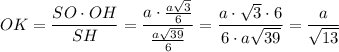 OK=\dfrac{SO\cdot OH}{SH}=\dfrac{a\cdot\frac{a\sqrt{3}}{6}}{\frac{a\sqrt{39}}{6}}=\dfrac{a\cdot\sqrt{3}\cdot 6}{6\cdot a\sqrt{39}}=\dfrac{a}{\sqrt{13}}