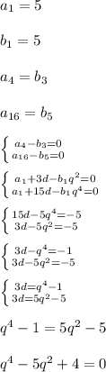 a_{1}=5\\\\b_{1} =5\\\\a_{4}=b_{3} \\\\a_{16}=b_{5}\\\\ \left \{ {{a_{4}-{b_{3}=0 } \atop {{a_{16}-{b_{5}=0}} \right.\\\\\left \{ {{{a_{1}+3d-{b_{1}}q^{2}=0 } \atop {{a_{1}}+15d-{b_{1}q^{4}=0 } \right.\\\\\left \{ {{15d-5q^{4} =-5} \atop {3d-5q^{2}=-5 }} \right.\\\\\left \{ {{3d-q^{4} =-1} \atop {3d-5q^{2}=-5 }} \right.\\\\\left \{ {{3d=q^{4}-1 } \atop {3d=5q^{2}-5 }} \right.\\\\q^{4}-1=5q^{2}-5\\\\q^{4}-5q^{2}+4=0