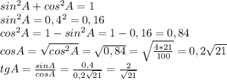 sin^{2}A + cos^{2}A = 1 \\ sin^{2}A = 0,4^{2} = 0,16 \\ cos^{2}A = 1 - sin^{2}A = 1 - 0,16 = 0,84 \\ cosA = \sqrt{cos^{2}A} = \sqrt{0,84} = \sqrt{\frac{4*21}{100}} = 0,2\sqrt{21} \\ tgA = \frac{sinA}{cosA} = \frac{0,4}{0,2\sqrt{21} } = \frac{2}{\sqrt{21} }