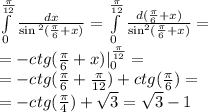 \int\limits^{ \frac{\pi}{12} } _ {0} \frac{dx}{ \sin {}^{2} ( \frac{\pi}{6} + x ) } = \int\limits^{ \frac{\pi}{12} } _ {0} \frac{d( \frac{\pi}{6} + x)}{ \sin^{2}( \frac{\pi}{6} + x ) } = \\ = - ctg( \frac{\pi}{6} + x) |^{ \frac{\pi}{12} } _ {0} = \\ = - ctg( \frac{\pi}{6} + \frac{\pi}{12} ) + ctg( \frac{\pi}{6} ) = \\ = - ctg( \frac{\pi}{4} ) + \sqrt{3} = \sqrt{3} - 1