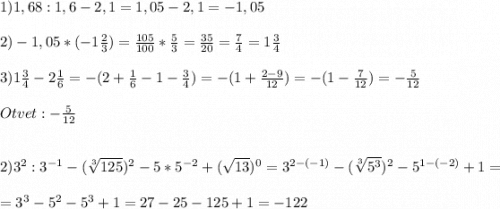 1) 1,68:1,6-2,1=1,05-2,1=-1,05\\\\2)-1,05*(-1\frac{2}{3}) = \frac{105}{100}*\frac{5}{3} =\frac{35}{20}=\frac{7}{4} =1\frac{3}{4} \\\\3)1\frac{3}{4}-2\frac{1}{6}=-(2 + \frac{1}{6} -1-\frac{3}{4})=-(1+\frac{2-9}{12})=-(1-\frac{7}{12})=-\frac{5}{12} \\\\Otvet:-\frac{5}{12}\\\\\\2)3^{2}:3^{-1}-(\sqrt[3]{125})^{2} -5*5^{-2}+(\sqrt{13})^{0} =3^{2-(-1)}-(\sqrt[3]{5^{3}})^{2} -5^{1-(-2)} +1=\\\\=3^{3}-5^{2}-5^{3} +1=27-25-125+1=-122