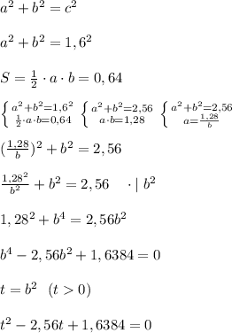 a^2+b^2=c^2\\ \\ a^2+b^2=1,6^2 \\ \\ S=\frac{1}{2}\cdot a \cdot b=0,64 \\ \\ \left \{ {{a^2+b^2=1,6^2} \atop {\frac{1}{2}\cdot a \cdot b=0,64}} \right. \left \{ {{a^2+b^2=2,56} \atop {a \cdot b=1,28}} \right. \left \{ {{a^2+b^2=2,56} \atop {a =\frac{1,28}{b}}} \right. \\ \\ (\frac{1,28}{b})^2+b^2=2,56 \\ \\ \frac{1,28^2}{b^2}+b^2=2,56 \ \ \ \cdot | \ b^2 \\ \\ 1,28^2 +b^4=2,56 b^2 \\ \\ b^4-2,56 b^2+1,6384=0 \\ \\ t=b^2 \ \ (t0) \\ \\ t^2-2,56t+1,6384=0