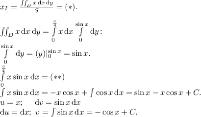 x_I = \frac{\iint_D x\, \text{d}x\, \text{d}y}{S} = (*).\\\\\iint_D x\, \text{d}x\, \text{d}y = \int\limits_0^\frac\pi4x\, \text{d}x \int\limits_0^{\sin x} \, \text{d}y \!:\\\int\limits_0^{\sin x} \, \text{d}y = (y)|_0^{\sin x} = \sin x.\\\int\limits_0^\frac\pi4 x \sin x \, \text{d}x = (**)\\\int x \sin x \, \text{d} x = -x\cos x + \int \cos x \, \text{d} x = \sin x - x \cos x + C.\\u = x;\ \ \ \ \text{d}v = \sin x \, \text{d}x\\\text{d}u = \text{d}x;\ v = \int \sin x \, \text{d} x = -\cos x + C.