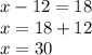 x - 12 = 18 \\ x = 18 + 12 \\ x = 30