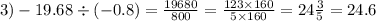 3) - 19.68 \div ( - 0.8) = \frac{19680}{800} = \frac{123 \times 160}{5 \times 160 } = 24 \frac{3}{5} = 24.6