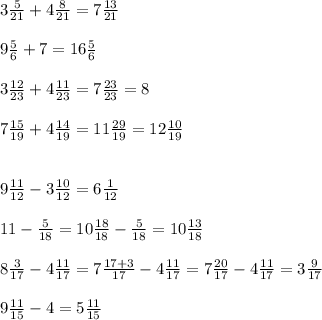 3\frac{5}{21} +4\frac{8}{21} =7\frac{13}{21}\\\\9\frac{5}{6} +7=16\frac{5}{6} \\\\3\frac{12}{23}+4\frac{11}{23} =7\frac{23}{23} =8\\\\7\frac{15}{19} +4\frac{14}{19} =11\frac{29}{19} =12\frac{10}{19} \\\\\\9\frac{11}{12} -3\frac{10}{12} =6\frac{1}{12} \\\\11-\frac{5}{18} =10\frac{18}{18} -\frac{5}{18} =10\frac{13}{18} \\\\8\frac{3}{17}-4\frac{11}{17} =7\frac{17+3}{17}-4\frac{11}{17} =7\frac{20}{17} -4\frac{11}{17} =3\frac{9}{17} \\\\9 \frac{11}{15} -4=5\frac{11}{15} \\