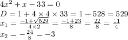 4 {x}^{2} + x - 33 = 0 \\ D = 1 + 4 \times 4 \times 33 = 1 + 528 = 529 \\ x_1 = \frac{ - 1 + \sqrt{529} }{4 \times 2} = \frac{ - 1 + 23}{8} = \frac{22}{8} = \frac{11}{4} \\ x_2 = - \frac{24}{8} = - 3