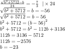 \frac{ \sqrt{ {b}^{2} + 5712} - b}{24} = - \frac{7}{3} \: \: \: | \times 24 \\ \sqrt{ {b}^{2} + 5712 } - b = - 56 \\ \sqrt{ {b}^{2} + 5712 } = b - 56 \: \: \: \\ {b}^{2} + 5712 = {(b - 56)}^{2} \\ {b}^{2} + 5712 = {b}^{2} - 112 b + 3136 \\ 112b = 3136 - 5712 \\ 112b = - 2576 \\ b = - 23